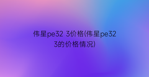 伟星pe32 3价格(伟星pe323的价格情况)